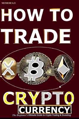 How to Trade Cryptocurrency: The Beginner's Ultimate Guide to Crypto Trading and Investing - S O, Momoh