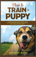 How to Train a Puppy: 2 BOOKS. The Complete Beginner's Guide to Raising a Happy Dog with Positive Puppy Training and Dog Training Basics
