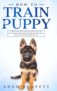 How To Train A Puppy: A Step By Step Guide to Raising Your Dog In Just 7 Days: Basics, Commands, Tricks, Skills, Exercises And Everything You Need So Your Pup Will Understand You!