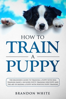 How to Train a Puppy: The Beginner's Guide to Training a Puppy with Dog Training Basics. Includes Potty Training for Puppy and The Art of Raising a Puppy with Positive Puppy Training - White, Brandon