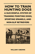 How to Train Hunting Dogs - A Successful System of Training Pointing Dogs, Sporting Spaniels, and Non-Slip Retrievers