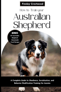 How to Train Your Australian Shepherd: A Complete Guide to Obedience, Socialization, and Behavior Modification Training for Aussies