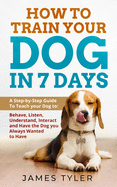 How to Train Your Dog in 7 Days: A Step-by-Step Guide to Teach your Dog to: Behave, Listen, Understand, Interact, and Have the Dog You've Always Wanted to Have