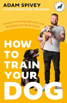 How to Train Your Dog: Transform Your Dog's Behaviour and Strengthen Your Bond Forever - Spivey, Adam