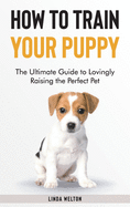 How to Train Your Puppy: The Ultimate Guide to Lovingly Raising the Perfect Pet
