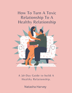 How To Turn A Toxic Relationship To A Healthy Relationship: A 30-Day Guide to build A Healthy Relationship.