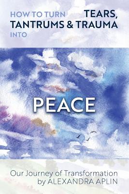 How To Turn Tears, Tantrums & Trauma Into Peace: Our Journey of Transformation - Aplin, Alexandra, and Fowler, Daniel (Cover design by), and Golder, Cate (Editor)