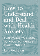 How to Understand and Deal with Health Anxiety: Everything You Need to Know to Manage Health Anxiety