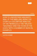 How to Understand Wagner's Ring of the Nibelung; Being the Story & a Descriptive Analysis of the "Rhinegold," the "Valkyr," "Siegfried," and the "Dusk of the Gods." With a Number of Musical Examples