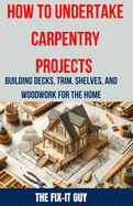 How to Undertake Carpentry Projects - Building Decks, Trim, Shelves, and Woodwork for the Home: A Comprehensive Guide to Crafting Beautiful Woodwork, Shelves, Trim, and Decks for Your Home