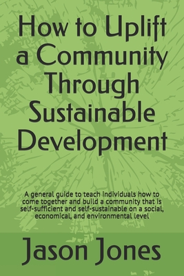 How to Uplift a Community Through Sustainable Development: A general guide to teach individuals how to come together and build a community that is self-sufficient and self-sustainable on a social, economical, and environmental level - Jones, Jason