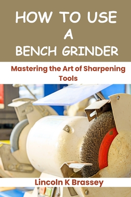 How to Use a Bench Grinder: Mastering the Art of Sharpening Tools - Brassey, Lincoln K
