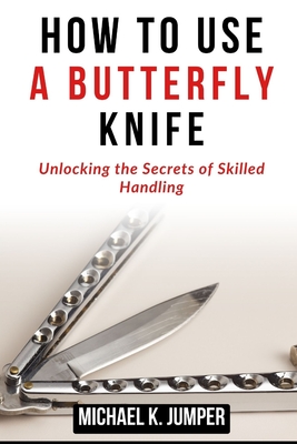 How to Use a Butterfly Knife: Unlocking the Secrets of Skilled Handling - Jumper, Michael K