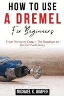 How to Use a Dremel for Beginners: From Novice to Expert: The Roadmap to Dremel Proficiency