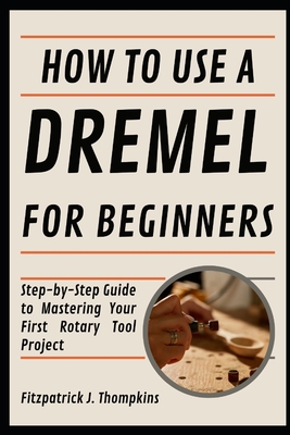 How To Use A Dremel For Beginners: Step-by-Step Guide to Mastering Your First Rotary Tool Project - Thompkins, Fitzpatrick J