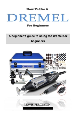 How to Use a Dremel for Beginners: The ultimate dremel tool instruction and project guidebook on how to use a dremel 4000 - Ferguson, Lewis