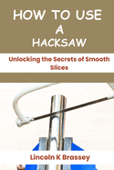 How to Use a Hacksaw: Unlocking the Secrets of Smooth Slices