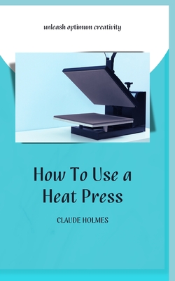 How to Use a Heat Press: A concise custom printing guidebook on how to use and master a heat press machine for beginners; your ultimate guide to perfect prints - Holmes, Claude