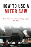 How to Use a Miter Saw: Precision in Every Cut: Mastering Angles and Joints