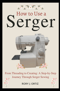 How to Use a Serger: From Threading to Creating: A Step-by-Step Journey Through Serger Sewing