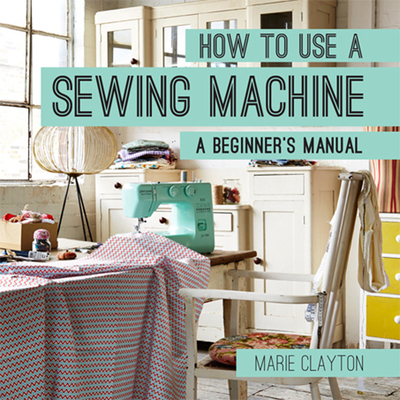 How to Use a Sewing Machine: A Beginner's Manual - Clayton, Marie