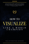 How to Visualize Like a World Champion: Manifest Your Dreams with Creative Visualization in 6 Steps