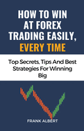 How To Win At Forex Trading Easily, Every Time: Top Secrets, Tips And Best Strategies For Winning Big