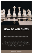 How to Win Chess: A Comprehensive Guide to Unlocking Strategic Secrets, Mastering Tactics, Openings, and Endgames for Chess Players of All Levels