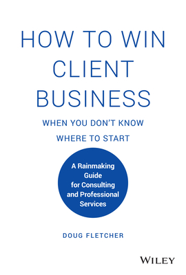 How to Win Client Business When You Don't Know Where to Start: A Rainmaking Guide for Consulting and Professional Services - Fletcher, Doug