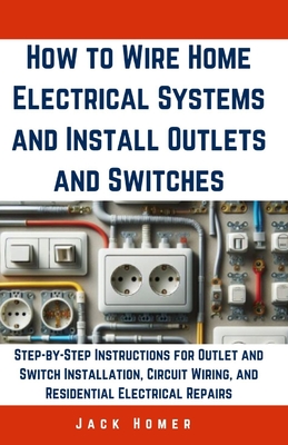 How to Wire Home Electrical Systems and Install Outlets and Switches: Step-by-Step Instructions for Outlet and Switch Installation, Circuit Wiring, and Residential Electrical Repairs - Homer, Jack
