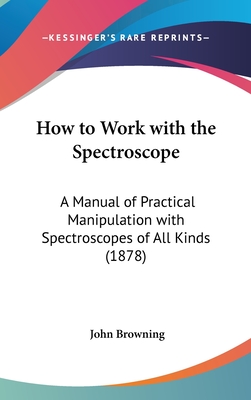 How to Work with the Spectroscope: A Manual of Practical Manipulation with Spectroscopes of All Kinds (1878) - Browning, John