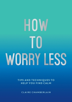 How To Worry Less: Tips and Techniques to Help You Find Calm - Chamberlain, Claire