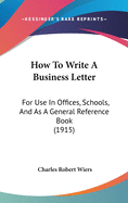 How To Write A Business Letter: For Use In Offices, Schools, And As A General Reference Book (1915)