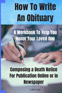 How To Write An Obituary - A Workbook To Help You Honor Your Loved One: Composing a Death Notice For Publication Online or in Newspaper