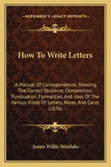 How to Write Letters: A Manual of Correspondence, Showing the Correct Structure, Composition, Punctuation, Formalities, and Uses of the Various Kinds of Letters, Notes, and Cards