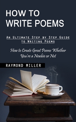 How to Write Poems: An Ultimate Step by Step Guide to Writing Poems (How to Create Great Poems Whether You're a Newbie or Not) - Miller, Raymond