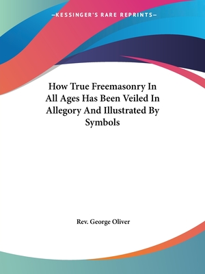 How True Freemasonry In All Ages Has Been Veiled In Allegory And Illustrated By Symbols - Oliver, George, Rev.