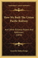 How We Built the Union Pacific Railway: And Other Railway Papers and Addresses