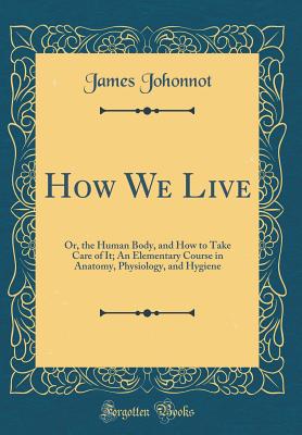 How We Live: Or, the Human Body, and How to Take Care of It; An Elementary Course in Anatomy, Physiology, and Hygiene (Classic Reprint) - Johonnot, James