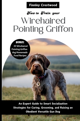 How you train your Wirehaired Pointing Griffon: An Expert Guide to Smart Socialization Strategies for Caring, Grooming, and Raising an Obedient Versatile Gun Dog - Crestwood, Finnley