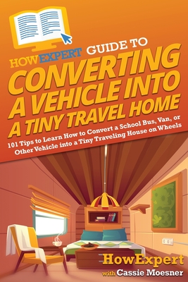 HowExpert Guide to Converting a Vehicle into a Tiny Travel Home: 101 Tips to Learn How to Convert a School Bus, Van, or Other Vehicle into a Tiny Traveling House on Wheels - Howexpert, and Moesner, Cassie