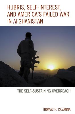 Hubris, Self-Interest, and America's Failed War in Afghanistan: the Self-Sustaining Overreach - Cavanna, Thomas P