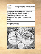 Hugo Grotius on the Truth of Christianity; In Six Books: Familiarly Translated Into English, by Spencer Madan, Esq. ...