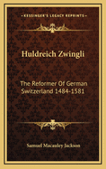 Huldreich Zwingli: The Reformer of German Switzerland 1484-1581
