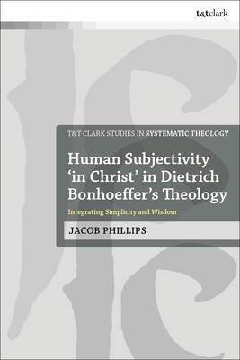 Human Subjectivity 'in Christ' in Dietrich Bonhoeffer's Theology: Integrating Simplicity and Wisdom - Phillips, Jacob, and McFarland, Ian a (Editor), and Davidson, Ivor J (Editor)