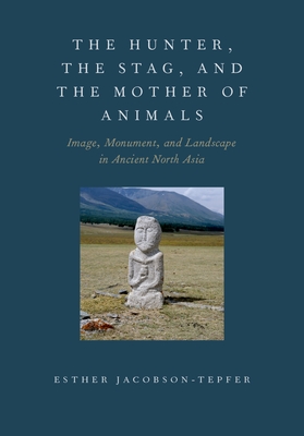 Hunter, the Stag, and the Mother of Animals: Image, Monument, and Landscape in Ancient North Asia - Jacobson-Tepfer, Esther