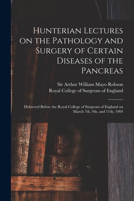 Hunterian Lectures on the Pathology and Surgery of Certain Diseases of the Pancreas: Delivered Before the Royal College of Surgeons of England on March 7th, 9th, and 11th, 1904 - Robson, Arthur William Mayo, Sir (Creator), and Royal College of Surgeons of England (Creator)