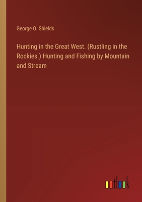 Hunting in the Great West. (Rustling in the Rockies.) Hunting and Fishing by Mountain and Stream - Shields, George O