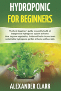 Hydroponic for Beginners: The best beginner's guide to build an inexpensive hydroponic system at home. How to grow vegetables, fruits and herbs in your hydroponic garden at home without soil
