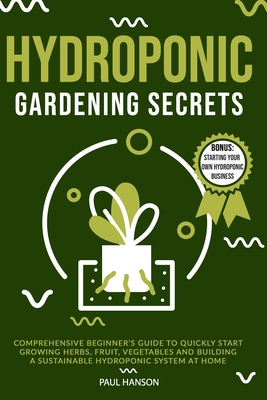 Hydroponic Gardening Secrets: Comprehensive Beginner's Guide to Quickly Start Growing Herbs, Fruit, Vegetables and Building A Sustainable Hydroponic System at Home - Hanson, Paul